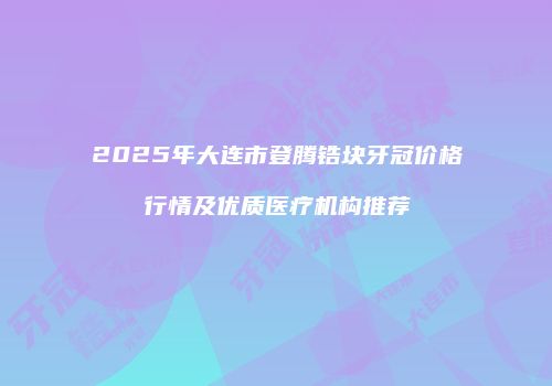 2025年大连市登腾锆块牙冠价格行情及优质医疗机构推荐