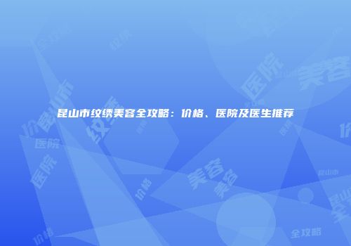昆山市纹绣美容全攻略：价格、医院及医生推荐