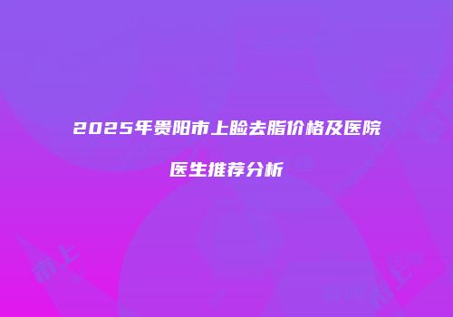 2025年贵阳市上睑去脂价格及医院医生推荐分析