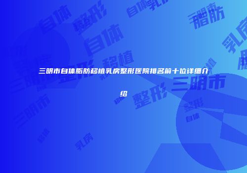 三明市自体脂肪移植乳房整形医院排名前十位详细介绍