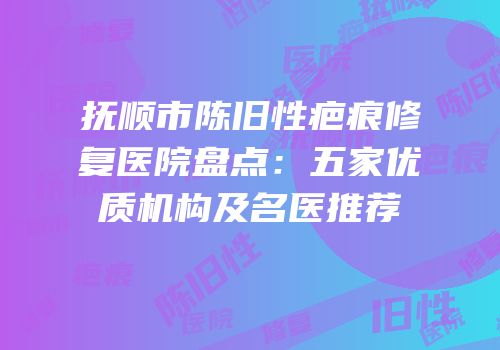 抚顺市陈旧性疤痕修复医院盘点：五家优质机构及名医推荐