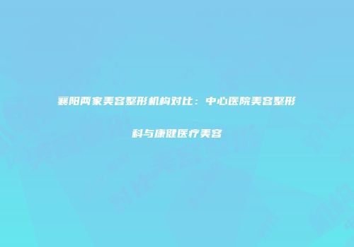 襄阳两家美容整形机构对比：中心医院美容整形科与康健医疗美容
