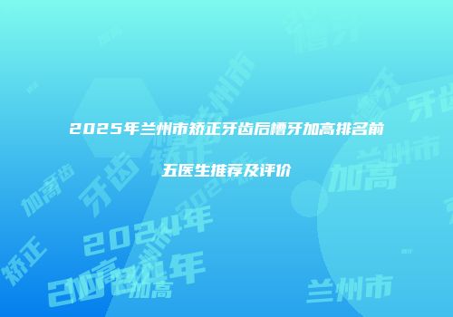 2025年兰州市矫正牙齿后槽牙加高排名前五医生推荐及评价