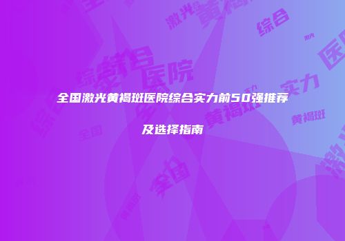 全国激光黄褐斑医院综合实力前50强推荐及选择指南
