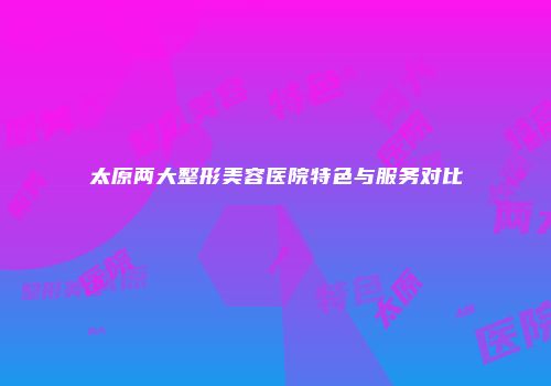 太原两大整形美容医院特色与服务对比