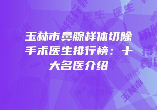 玉林市鼻腺样体切除手术医生排行榜：十大名医介绍