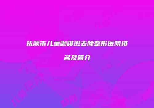 抚顺市儿童咖啡斑去除整形医院排名及简介