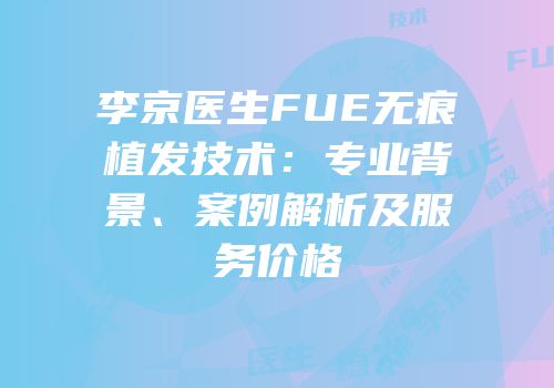 李京医生FUE无痕植发技术：专业背景、案例解析及服务价格
