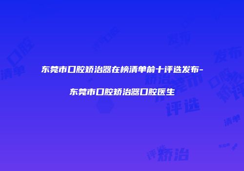 东莞市口腔矫治器在榜清单前十评选发布-东莞市口腔矫治器口腔医生