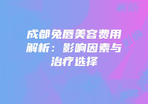 成都兔唇美容费用解析：影响因素与治疗选择