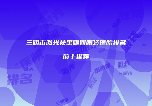 三明市激光祛黑眼圈眼袋医院排名前十推荐