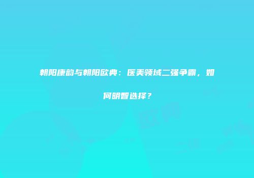 朝阳康韵与朝阳欧典：医美领域二强争霸，如何明智选择？