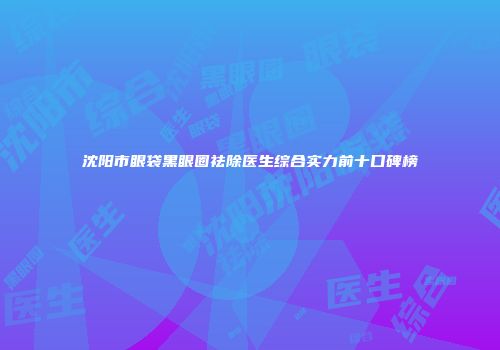 沈阳市眼袋黑眼圈祛除医生综合实力前十口碑榜