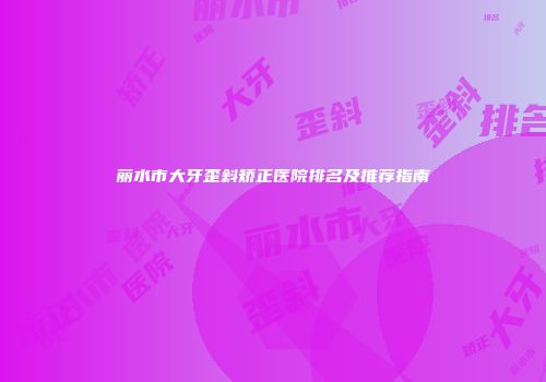丽水市大牙歪斜矫正医院排名及推荐指南