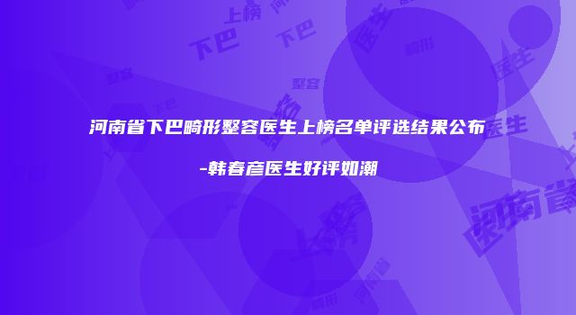 河南省下巴畸形整容医生上榜名单评选结果公布-韩春彦医生好评如潮