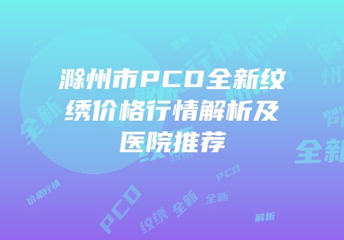 滁州市PCD全新纹绣价格行情解析及医院推荐