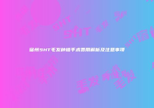 宿州SHT毛发种植手术费用解析及注意事项