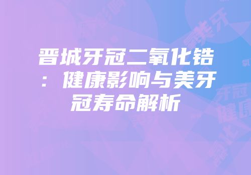 晋城牙冠二氧化锆：健康影响与美牙冠寿命解析