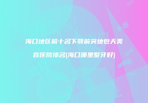 海口地区前十名下颚前突地包天美容医院排名(海口哪里整牙好)