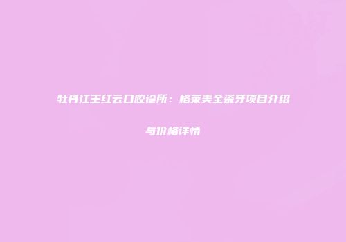 牡丹江王红云口腔诊所：格莱美全瓷牙项目介绍与价格详情