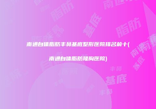 南通自体脂肪丰鼻基底整形医院排名前十(南通自体脂肪隆胸医院)