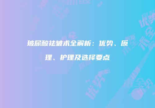 玻尿酸祛皱术全解析：优势、原理、护理及选择要点