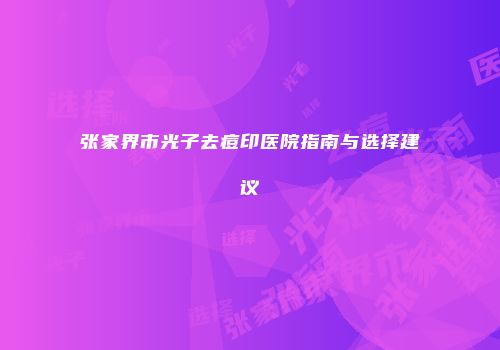 张家界市光子去痘印医院指南与选择建议