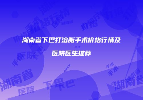 湖南省下巴打溶脂手术价格行情及医院医生推荐