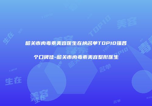 韶关市肉毒素美容医生在榜名单TOP10强各个口碑佳-韶关市肉毒素美容整形医生