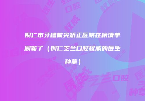 铜仁市牙槽前突矫正医院在榜清单刷新了（铜仁芝兰口腔权威的医生种草）
