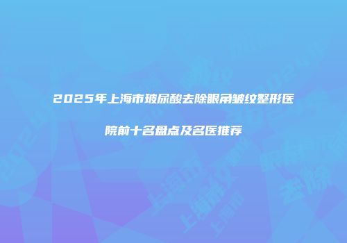 2025年上海市玻尿酸去除眼角皱纹整形医院前十名盘点及名医推荐