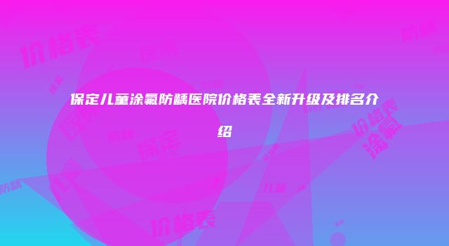 保定儿童涂氟防龋医院价格表全新升级及排名介绍