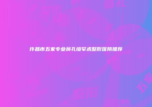 许昌市五家专业鼻孔缩窄术整形医院推荐