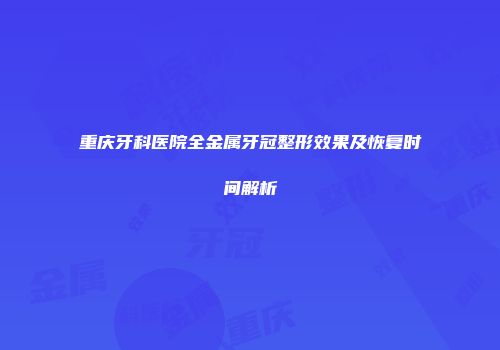 重庆牙科医院全金属牙冠整形效果及恢复时间解析