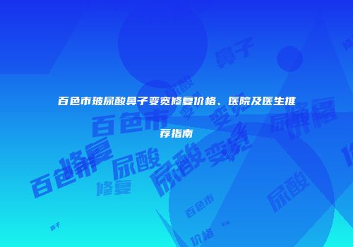 百色市玻尿酸鼻子变宽修复价格、医院及医生推荐指南