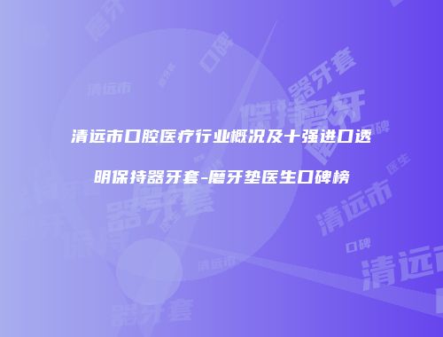 清远市口腔医疗行业概况及十强进口透明保持器牙套-磨牙垫医生口碑榜