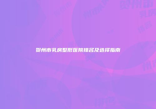 贺州市乳房整形医院排名及选择指南