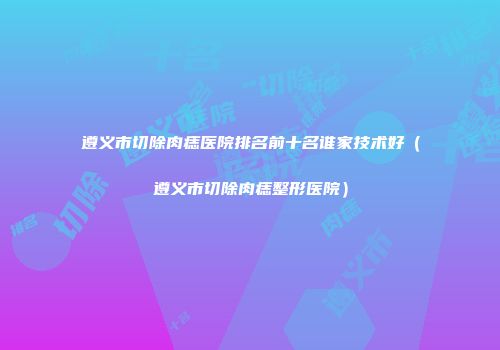 遵义市切除肉痣医院排名前十名谁家技术好（遵义市切除肉痣整形医院）