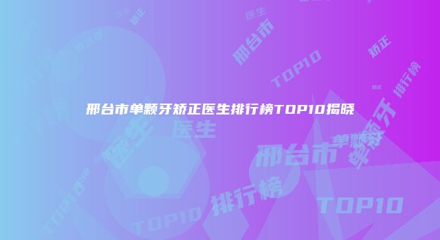 邢台市单颗牙矫正医生排行榜TOP10揭晓