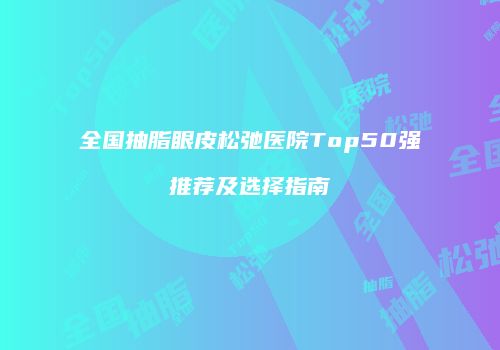 全国抽脂眼皮松弛医院Top50强推荐及选择指南