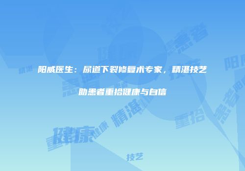 阳威医生：尿道下裂修复术专家，精湛技艺助患者重拾健康与自信