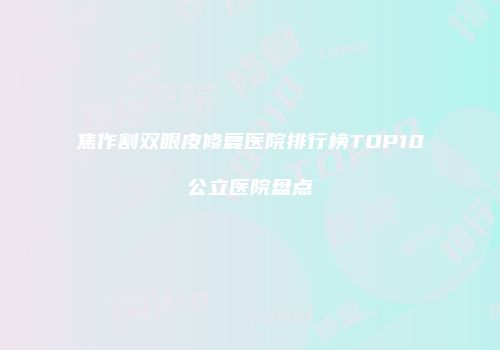 焦作割双眼皮修复医院排行榜TOP10公立医院盘点