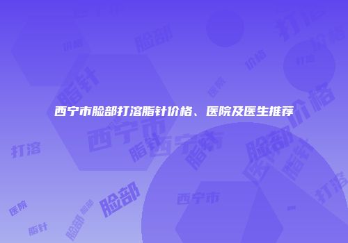西宁市脸部打溶脂针价格、医院及医生推荐