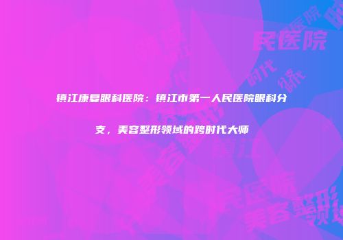 镇江康复眼科医院：镇江市第一人民医院眼科分支，美容整形领域的跨时代大师