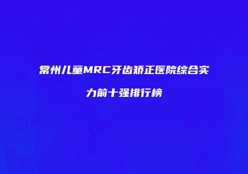 常州儿童MRC牙齿矫正医院综合实力前十强排行榜