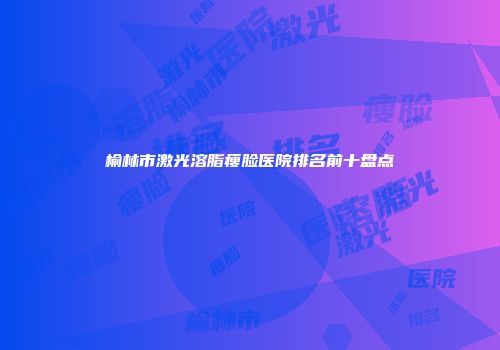 榆林市激光溶脂瘦脸医院排名前十盘点