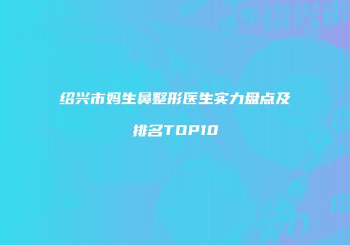 绍兴市妈生鼻整形医生实力盘点及排名TOP10