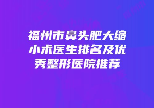 福州市鼻头肥大缩小术医生排名及优秀整形医院推荐