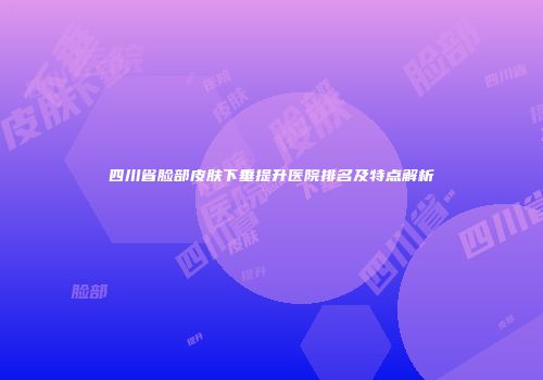 四川省脸部皮肤下垂提升医院排名及特点解析