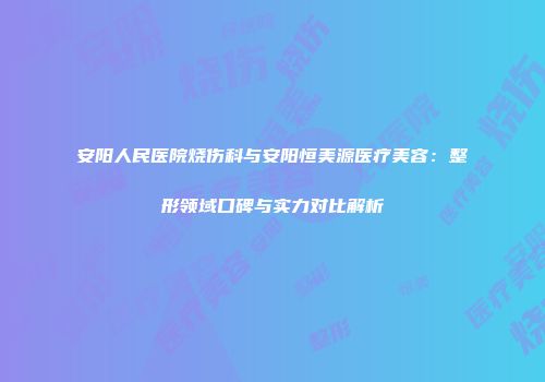 安阳人民医院烧伤科与安阳恒美源医疗美容：整形领域口碑与实力对比解析